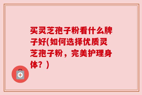 买灵芝孢子粉看什么牌子好(如何选择优质灵芝孢子粉，完美护理身体？)