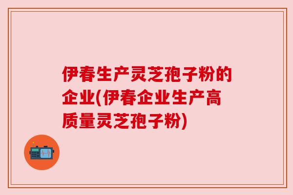 伊春生产灵芝孢子粉的企业(伊春企业生产高质量灵芝孢子粉)