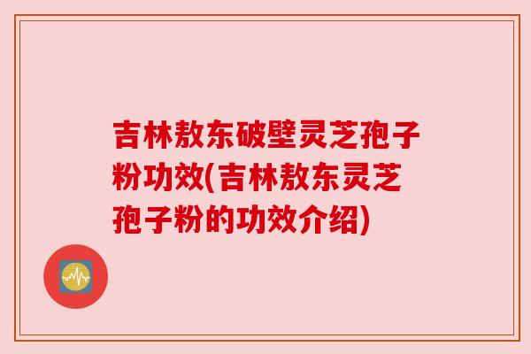 吉林敖东破壁灵芝孢子粉功效(吉林敖东灵芝孢子粉的功效介绍) 吉林敖东破壁灵芝孢子粉功效(吉林敖东灵芝孢子粉的功效介绍)