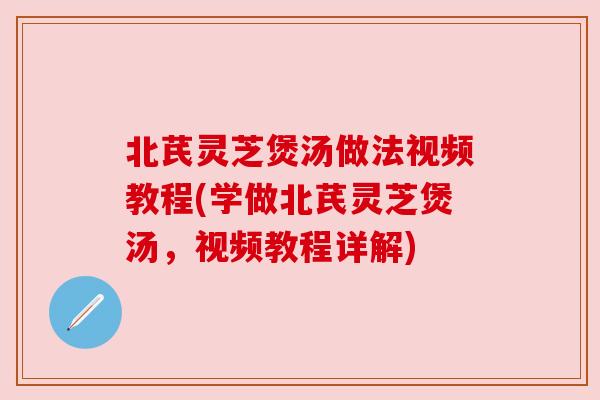 北芪灵芝煲汤做法视频教程(学做北芪灵芝煲汤,视频教程详解) 北芪灵芝煲汤做法视频教程(学做北芪灵芝煲汤,视频教程详解)