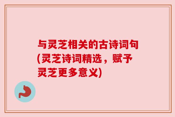 与灵芝相关的古诗词句(灵芝诗词精选，赋予灵芝更多意义)