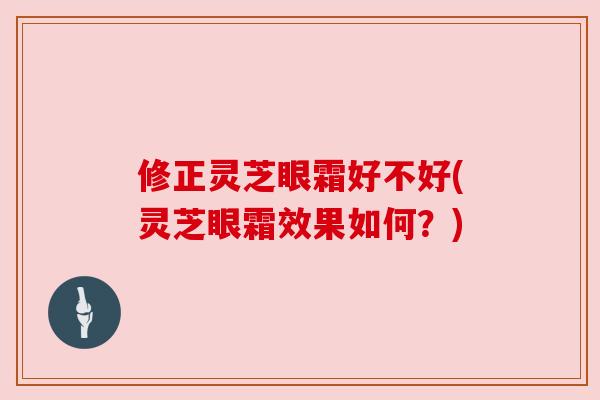 修正灵芝眼霜好不好(灵芝眼霜效果如何?) 修正灵芝眼霜好不好(灵芝眼霜效果如何?)