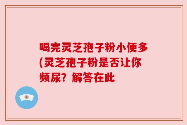 喝完灵芝孢子粉小便多(灵芝孢子粉是否让你频尿?解答在此 喝完灵芝孢子粉小便多(灵芝孢子粉是否让你频尿?解答在此