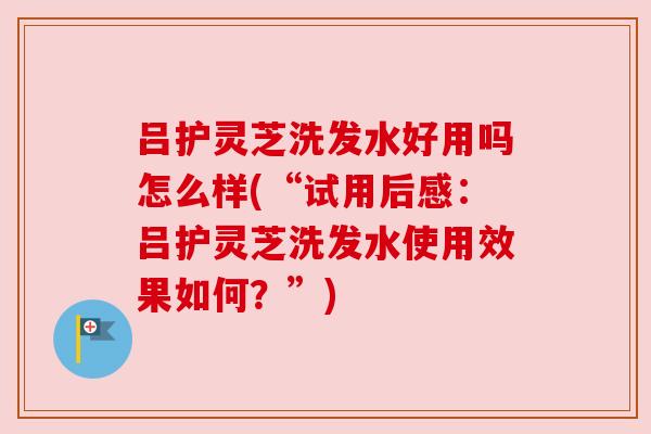 吕护灵芝洗发水好用吗怎么样(“试用后感:吕护灵芝洗发水使用效果如何?”) 吕护灵芝洗发水好用吗怎么样(“试用后感:吕护灵芝洗发水使用效果如何?”)