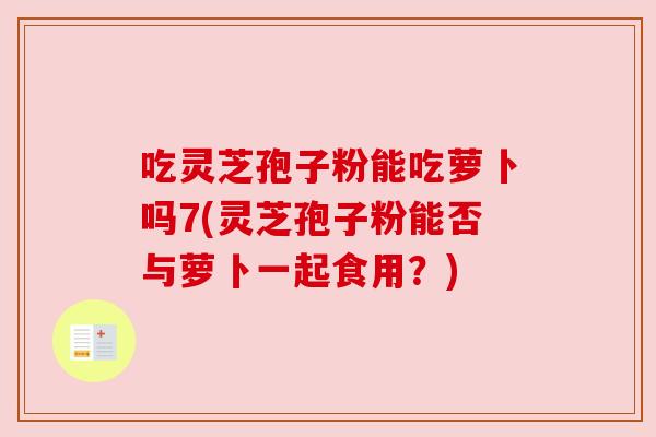 吃灵芝孢子粉能吃萝卜吗7(灵芝孢子粉能否与萝卜一起食用？)