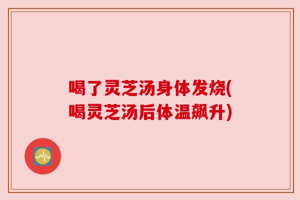 喝了灵芝汤身体发烧(喝灵芝汤后体温飙升)