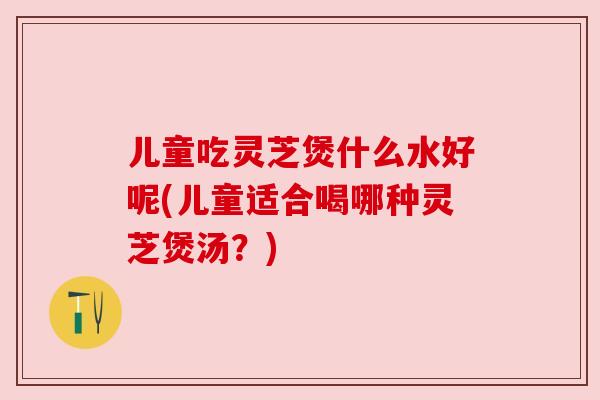 儿童吃灵芝煲什么水好呢(儿童适合喝哪种灵芝煲汤？)