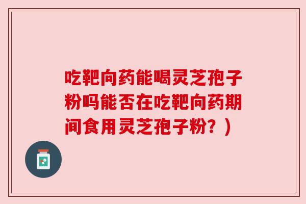 吃靶向药能喝灵芝孢子粉吗能否在吃靶向药期间食用灵芝孢子粉?) 吃靶向药能喝灵芝孢子粉吗能否在吃靶向药期间食用灵芝孢子粉?)