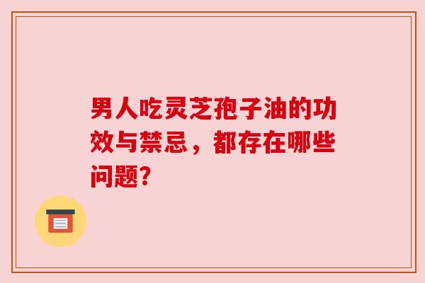 男人吃灵芝孢子油的功效与禁忌,都存在哪些问题? 男人吃灵芝孢子油的功效与禁忌,都存在哪些问题?