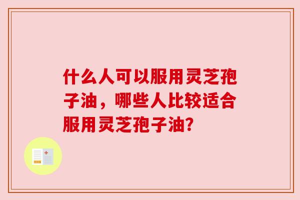 什么人可以服用灵芝孢子油,哪些人比较适合服用灵芝孢子油? 什么人可以服用灵芝孢子油,哪些人比较适合服用灵芝孢子油?