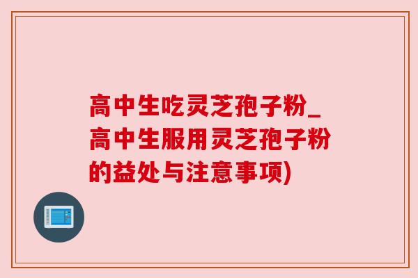 高中生吃灵芝孢子粉_高中生服用灵芝孢子粉的益处与注意事项)