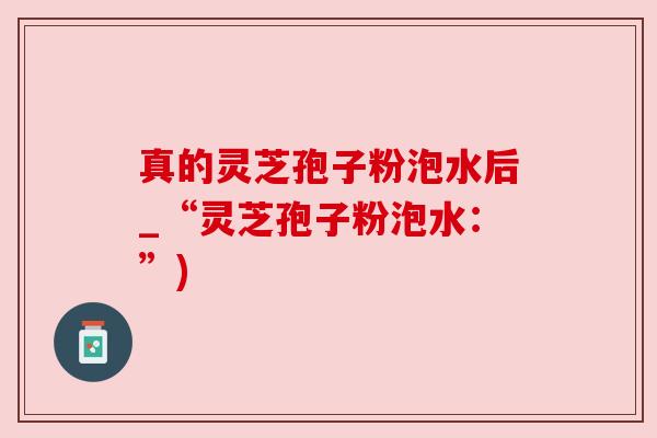真的灵芝孢子粉泡水后_“灵芝孢子粉泡水:”) 真的灵芝孢子粉泡水后_“灵芝孢子粉泡水:”)