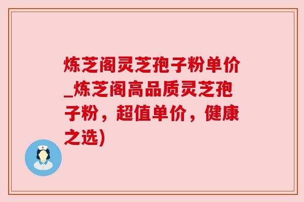 炼芝阁灵芝孢子粉单价_炼芝阁高品质灵芝孢子粉,超值单价,健康之选) 炼芝阁灵芝孢子粉单价_炼芝阁高品质灵芝孢子粉,超值单价,健康之选)