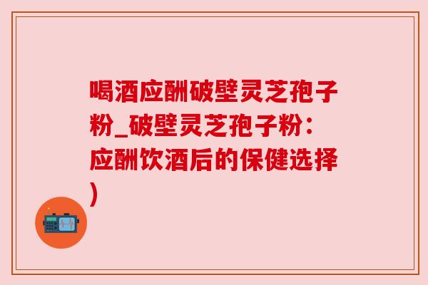 喝酒应酬破壁灵芝孢子粉_破壁灵芝孢子粉:应酬饮酒后的保健选择) 喝酒应酬破壁灵芝孢子粉_破壁灵芝孢子粉:应酬饮酒后的保健选择)