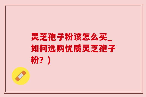 灵芝孢子粉该怎么买_如何选购优质灵芝孢子粉？)