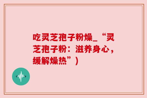 吃灵芝孢子粉燥_“灵芝孢子粉:滋养身心,缓解燥热”) 吃灵芝孢子粉燥_“灵芝孢子粉:滋养身心,缓解燥热”)
