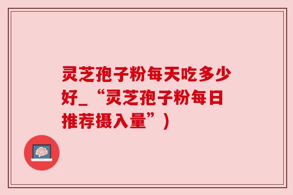 灵芝孢子粉每天吃多少好_“灵芝孢子粉每日推荐摄入量”)