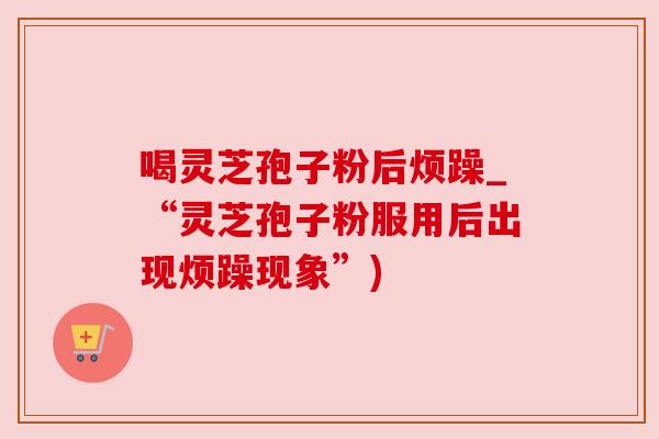 喝灵芝孢子粉后烦躁_“灵芝孢子粉服用后出现烦躁现象”) 喝灵芝孢子粉后烦躁_“灵芝孢子粉服用后出现烦躁现象”)