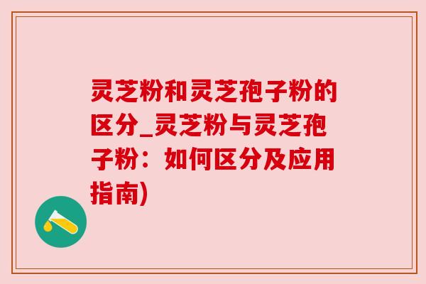 灵芝粉和灵芝孢子粉的区分_灵芝粉与灵芝孢子粉：如何区分及应用指南)