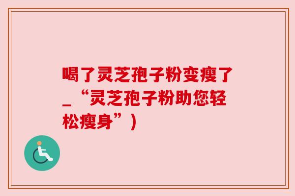 喝了灵芝孢子粉变瘦了_“灵芝孢子粉助您轻松瘦身”) 喝了灵芝孢子粉变瘦了_“灵芝孢子粉助您轻松瘦身”)