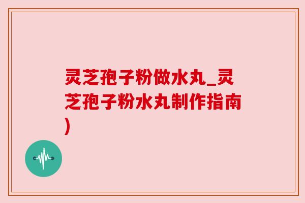 灵芝孢子粉做水丸_灵芝孢子粉水丸制作指南)