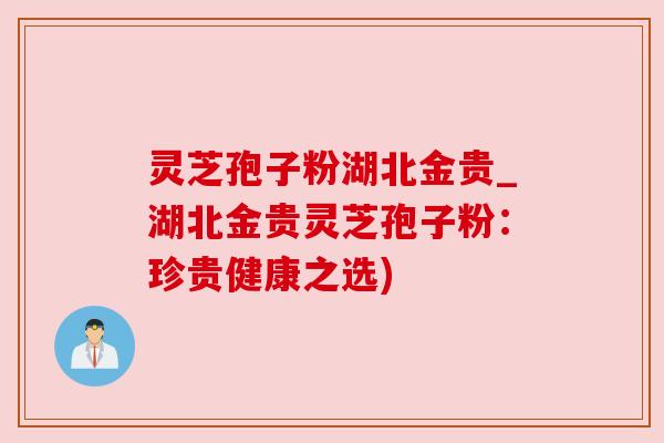 灵芝孢子粉湖北金贵_湖北金贵灵芝孢子粉：珍贵健康之选)