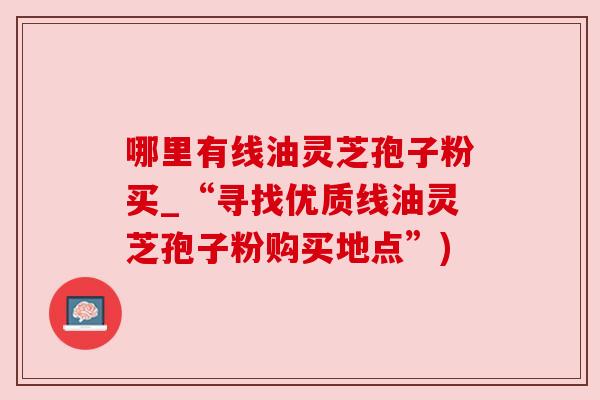 哪里有线油灵芝孢子粉买_“寻找优质线油灵芝孢子粉购买地点”) 哪里有线油灵芝孢子粉买_“寻找优质线油灵芝孢子粉购买地点”)