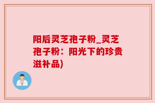阳后灵芝孢子粉_灵芝孢子粉:阳光下的珍贵滋补品) 阳后灵芝孢子粉_灵芝孢子粉:阳光下的珍贵滋补品)
