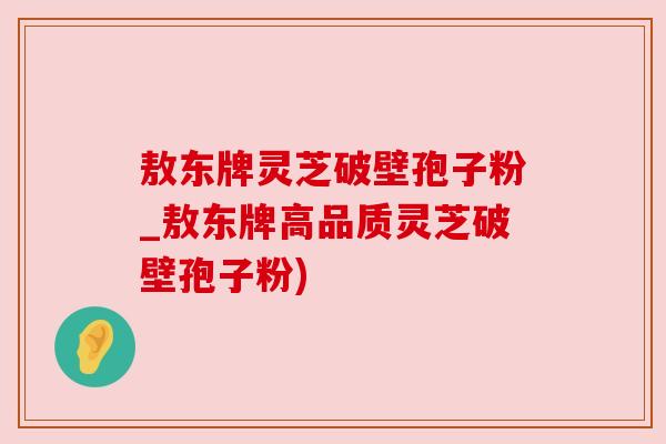 敖东牌灵芝破壁孢子粉_敖东牌高品质灵芝破壁孢子粉) 敖东牌灵芝破壁孢子粉_敖东牌高品质灵芝破壁孢子粉)