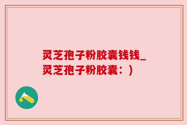 灵芝孢子粉胶囊钱钱_灵芝孢子粉胶囊:) 灵芝孢子粉胶囊钱钱_灵芝孢子粉胶囊:)