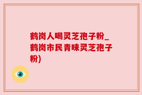 鹤岗人喝灵芝孢子粉_鹤岗市民青睐灵芝孢子粉)