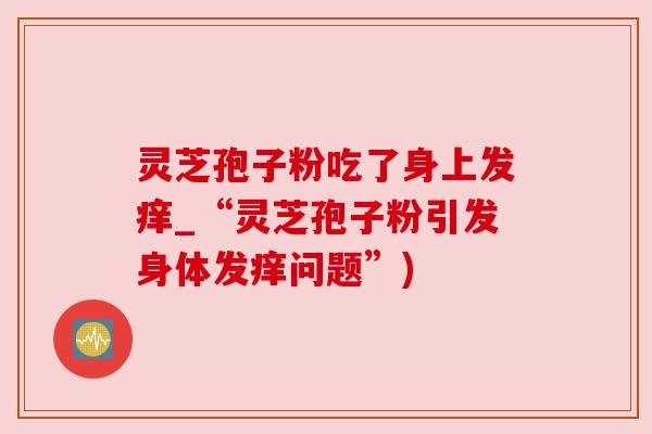 灵芝孢子粉吃了身上发痒_“灵芝孢子粉引发身体发痒问题”)