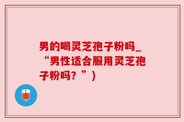 男的喝灵芝孢子粉吗_“男性适合服用灵芝孢子粉吗？”)