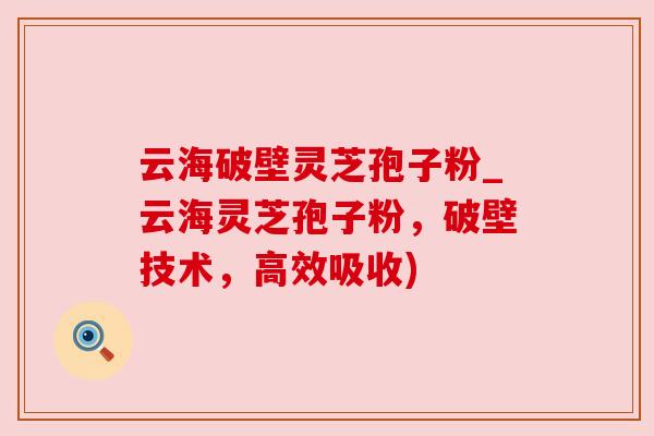 云海破壁灵芝孢子粉_云海灵芝孢子粉,破壁技术,高效吸收) 云海破壁灵芝孢子粉_云海灵芝孢子粉,破壁技术,高效吸收)