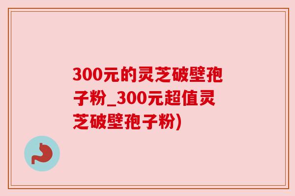 300元的灵芝破壁孢子粉_300元超值灵芝破壁孢子粉) 300元的灵芝破壁孢子粉_300元超值灵芝破壁孢子粉)