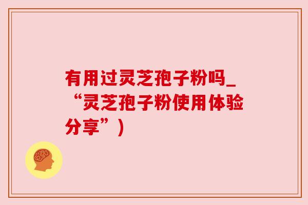 有用过灵芝孢子粉吗_“灵芝孢子粉使用体验分享”)
