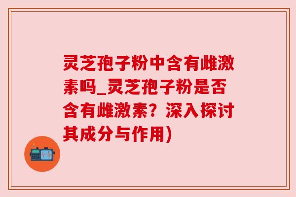 灵芝孢子粉中含有雌激素吗_灵芝孢子粉是否含有雌激素?深入探讨其成分与作用) 灵芝孢子粉中含有雌激素吗_灵芝孢子粉是否含有雌激素?深入探讨其成分与作用)