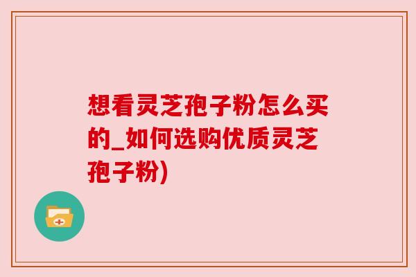 想看灵芝孢子粉怎么买的_如何选购优质灵芝孢子粉) 想看灵芝孢子粉怎么买的_如何选购优质灵芝孢子粉)