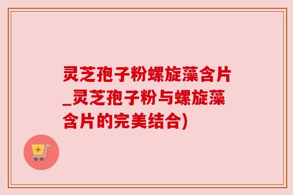 灵芝孢子粉螺旋藻含片_灵芝孢子粉与螺旋藻含片的完美结合) 灵芝孢子粉螺旋藻含片_灵芝孢子粉与螺旋藻含片的完美结合)