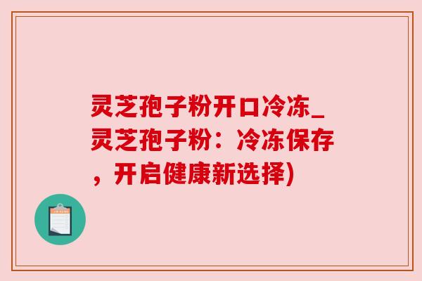 灵芝孢子粉开口冷冻_灵芝孢子粉:冷冻保存,开启健康新选择) 灵芝孢子粉开口冷冻_灵芝孢子粉:冷冻保存,开启健康新选择)