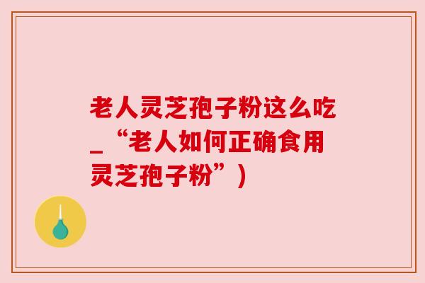 老人灵芝孢子粉这么吃_“老人如何正确食用灵芝孢子粉”) 老人灵芝孢子粉这么吃_“老人如何正确食用灵芝孢子粉”)