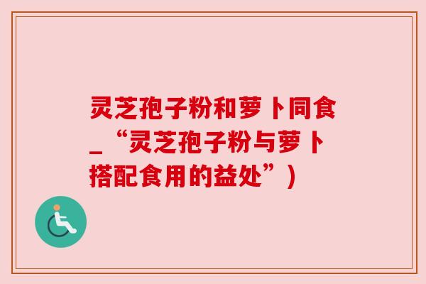 灵芝孢子粉和萝卜同食_“灵芝孢子粉与萝卜搭配食用的益处”) 灵芝孢子粉和萝卜同食_“灵芝孢子粉与萝卜搭配食用的益处”)
