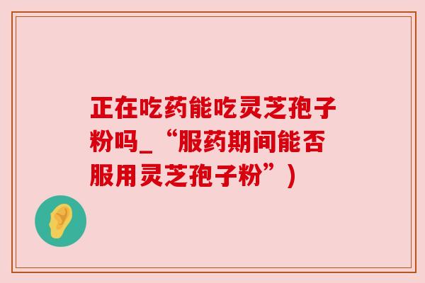 正在吃药能吃灵芝孢子粉吗_“服药期间能否服用灵芝孢子粉”) 正在吃药能吃灵芝孢子粉吗_“服药期间能否服用灵芝孢子粉”)