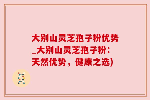 大别山灵芝孢子粉优势_大别山灵芝孢子粉:天然优势,健康之选) 大别山灵芝孢子粉优势_大别山灵芝孢子粉:天然优势,健康之选)