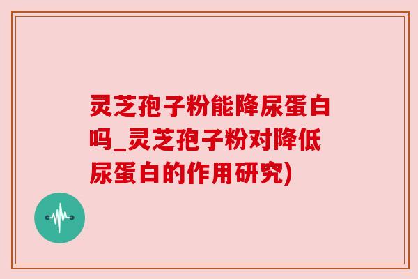 灵芝孢子粉能降尿蛋白吗_灵芝孢子粉对降低尿蛋白的作用研究)