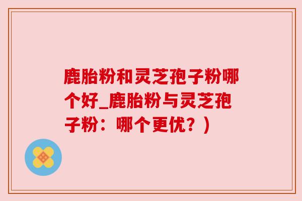 鹿胎粉和灵芝孢子粉哪个好_鹿胎粉与灵芝孢子粉:哪个更优?) 鹿胎粉和灵芝孢子粉哪个好_鹿胎粉与灵芝孢子粉:哪个更优?)