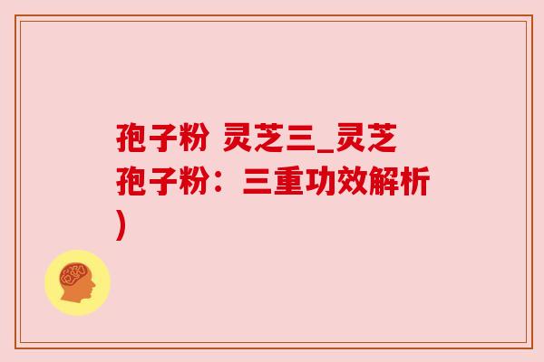 孢子粉 灵芝三_灵芝孢子粉：三重功效解析)