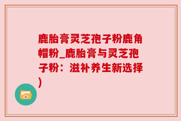 鹿胎膏灵芝孢子粉鹿角帽粉_鹿胎膏与灵芝孢子粉:滋补养生新选择) 鹿胎膏灵芝孢子粉鹿角帽粉_鹿胎膏与灵芝孢子粉:滋补养生新选择)