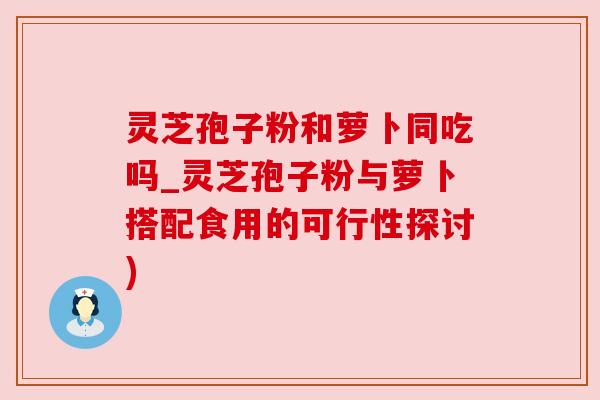 灵芝孢子粉和萝卜同吃吗_灵芝孢子粉与萝卜搭配食用的可行性探讨) 灵芝孢子粉和萝卜同吃吗_灵芝孢子粉与萝卜搭配食用的可行性探讨)