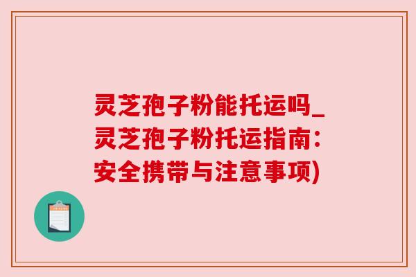 灵芝孢子粉能托运吗_灵芝孢子粉托运指南:安全携带与注意事项) 灵芝孢子粉能托运吗_灵芝孢子粉托运指南:安全携带与注意事项)